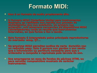 Formato MIDI:
   Non é un formato de audio propiamente dito.

   O formato MIDI (Interface Dixital para Instrumentos
    Musicais) en realidade non resulta dun proceso de
    dixitalización dun son analóxico. Un arquivo con
    extensión .mid almacena secuencias de dispositivos MIDI
    (sintetizadores) onde se recolle que instrumentos
    interveñen, en que forma o fan e cando.

   Este formato é interpretado polos principais reproductores
    do mercado: wmp, QT...

   Os arquivos MIDI permiten audios de certa duración con
    un reducido peso. Esto é porque non gardan o son senón
    que a información ou partitura necesaria para que o
    ordenador a compoña e reproduza pola tarxeta de son.

   Soe empregarse en sons de fondos de páxinas HTML ou
    para escoitar composicións musicais de carácter
    instrumental.
 