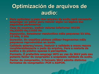 Optimización de arquivos de
               audio:
   Para optimizar o peso dun arquivo de audio será necesario
    empregar un editor para reducir algún ou algúns dos
    seguintes parámetros:
-   Tasa de mostreo. Definir valores inferiores: 44100
    Hz,22050 Hz,11025 Hz.
-   Resolución. Establecer resolucións máis pequenas 32 bits,
    16 bits, 8 bits
-   Duración. En ocasións pódese utilizar fragmentos máis
    pequenos reproducidos en bucle.
-   Calidade estereo/mono. Reducir a calidade a mono resuce
    considerablemente o pedo do arquivo. Para a maioria de
    audios e de público apenas é perceptible.
-   Formato. É preferible empregr MP3 en vez de WAV polo seu
    potente factor de conpresión e aceptable calidade de audio.
-   Factor de compresión. O formato WAV admite distintos
    formatos de compresión: PCM e ADPCM.
 