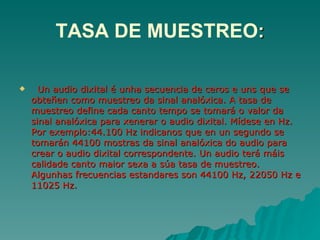 TASA DE MUESTREO:

     Un audio dixital é unha secuencia de ceros e uns que se
    obteñen como muestreo da sinal analóxica. A tasa de
    muestreo define cada canto tempo se tomará o valor da
    sinal analóxica para xenerar o audio dixital. Mídese en Hz.
    Por exemplo:44.100 Hz indicanos que en un segundo se
    tomarán 44100 mostras da sinal analóxica do audio para
    crear o audio dixital correspondente. Un audio terá máis
    calidade canto maior sexa a súa tasa de muestreo.
    Algunhas frecuencias estandares son 44100 Hz, 22050 Hz e
    11025 Hz.
 
