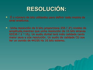 RESOLUCIÓN:
    É o número de bits utilizados para definir cada mostra da
    sinal analóxica.

    Unha resolución de 8 bits proporciona 256 ( 28) niveles de
    amplitude,mentras que unha resolución de 16 bits alcanza
    65536 ( 2 ^16). Un audio dixital terá máis calidade canto
    maior sexa a súa resolución. Un audio de calidade CD soe
    ter un sonido de 44100 Hz 16 bits estereo.
 