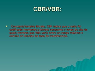 CBR/VBR:

    Constant/Variable Bitrate. CBR indica que o radio foi
    codificado mantendo o bitrate constante o longo do clip de
    audio mentras que VBR varía entre un rango máximo e
    mínimo en función da tasa de transferencia.
 