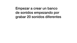 Empezar a crear un banco
de sonidos empezando por
grabar 20 sonidos diferentes
 