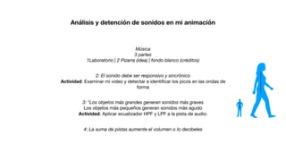Análisis y detención de sonidos en mi animación
Música
3 partes
1Laboratorio | 2 Pizarra (idea) | fondo blanco (créditos)
2: El sonido debe ser responsivo y sincrónico
Actividad: Examinar mi video y detectar e identiﬁcar los picos en las ondas de
forma
3: *Los objetos más grandes generan sonidos más graves
Los objetos más pequeños generan sonidos más agudo

Actividad: Aplicar ecualizador HPF y LPF a la pista de audio.
4: La suma de pistas aumente el volumen o lo decibeles
 