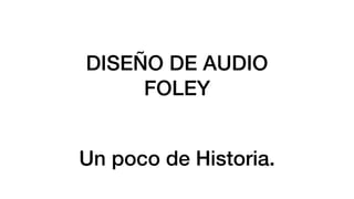 DISEÑO DE AUDIO
FOLEY
Un poco de Historia.
 