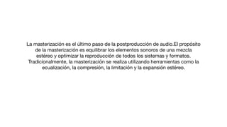 La masterización es el último paso de la postproducción de audio.El propósito
de la masterización es equilibrar los elementos sonoros de una mezcla
estéreo y optimizar la reproducción de todos los sistemas y formatos.
Tradicionalmente, la masterización se realiza utilizando herramientas como la
ecualización, la compresión, la limitación y la expansión estéreo.
 