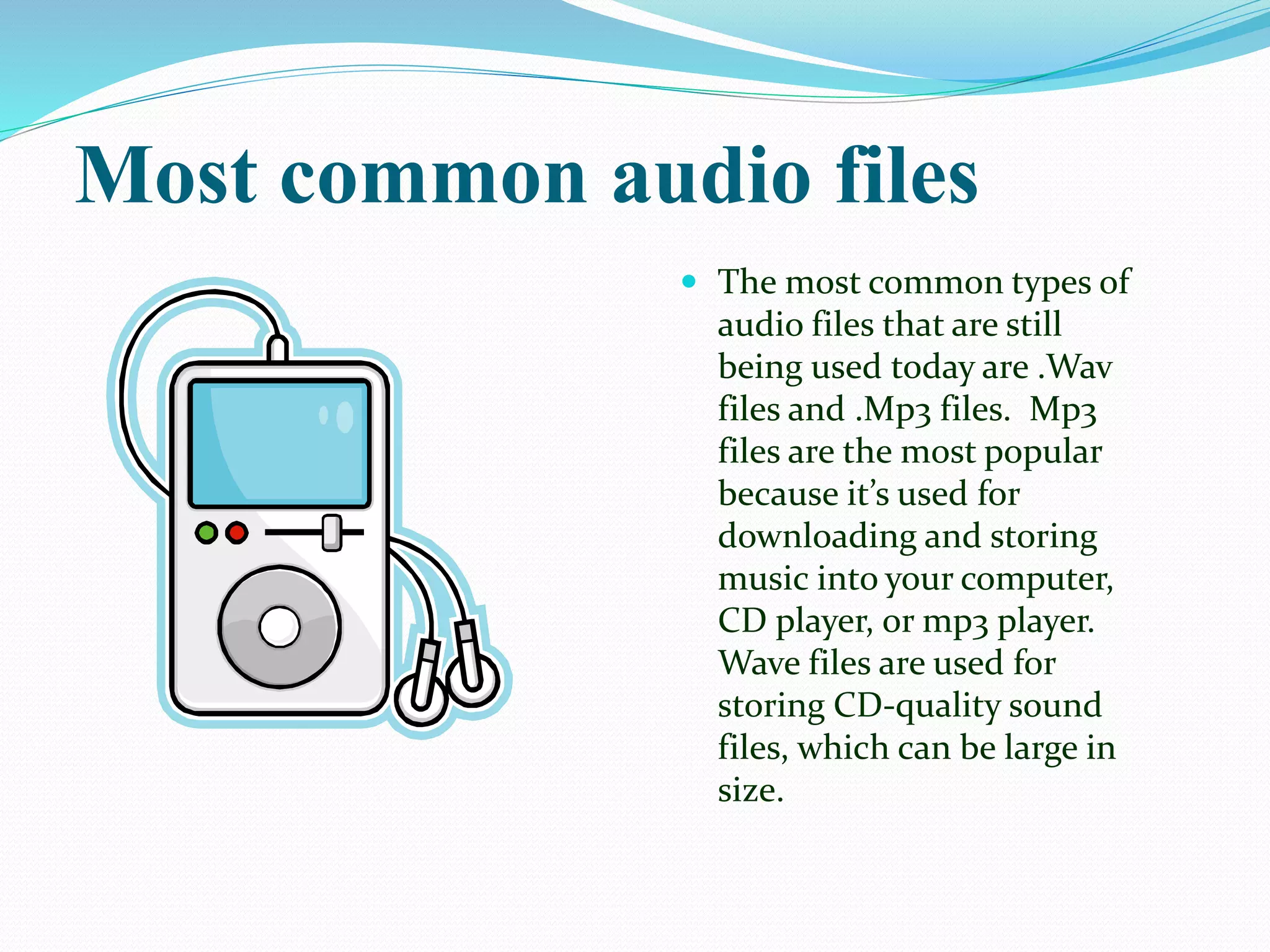 Most common audio files
 The most common types of
audio files that are still
being used today are .Wav
files and .Mp3 files. Mp3
files are the most popular
because it’s used for
downloading and storing
music into your computer,
CD player, or mp3 player.
Wave files are used for
storing CD-quality sound
files, which can be large in
size.
 