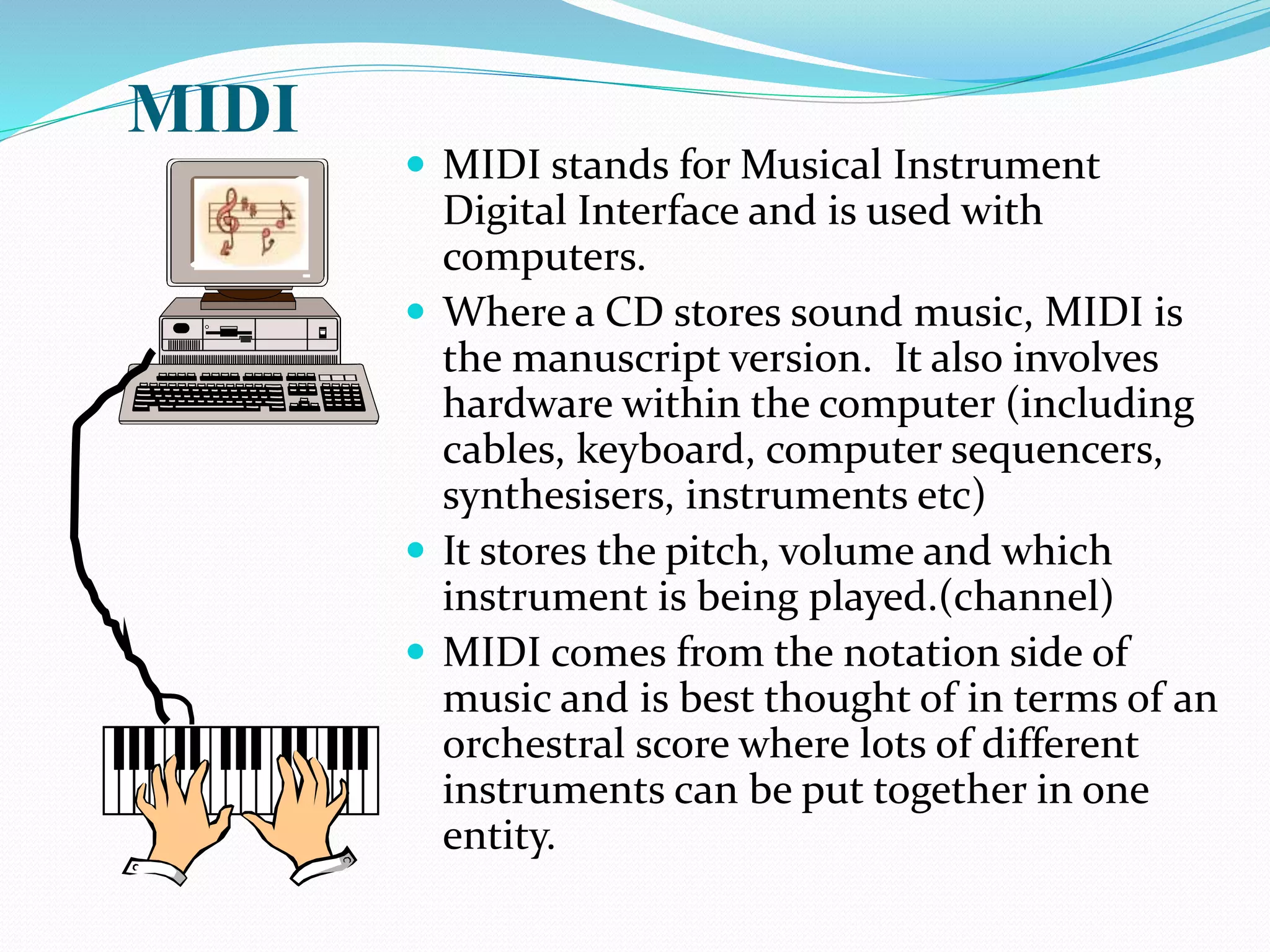 MIDI
 MIDI stands for Musical Instrument
Digital Interface and is used with
computers.
 Where a CD stores sound music, MIDI is
the manuscript version. It also involves
hardware within the computer (including
cables, keyboard, computer sequencers,
synthesisers, instruments etc)
 It stores the pitch, volume and which
instrument is being played.(channel)
 MIDI comes from the notation side of
music and is best thought of in terms of an
orchestral score where lots of different
instruments can be put together in one
entity.
 