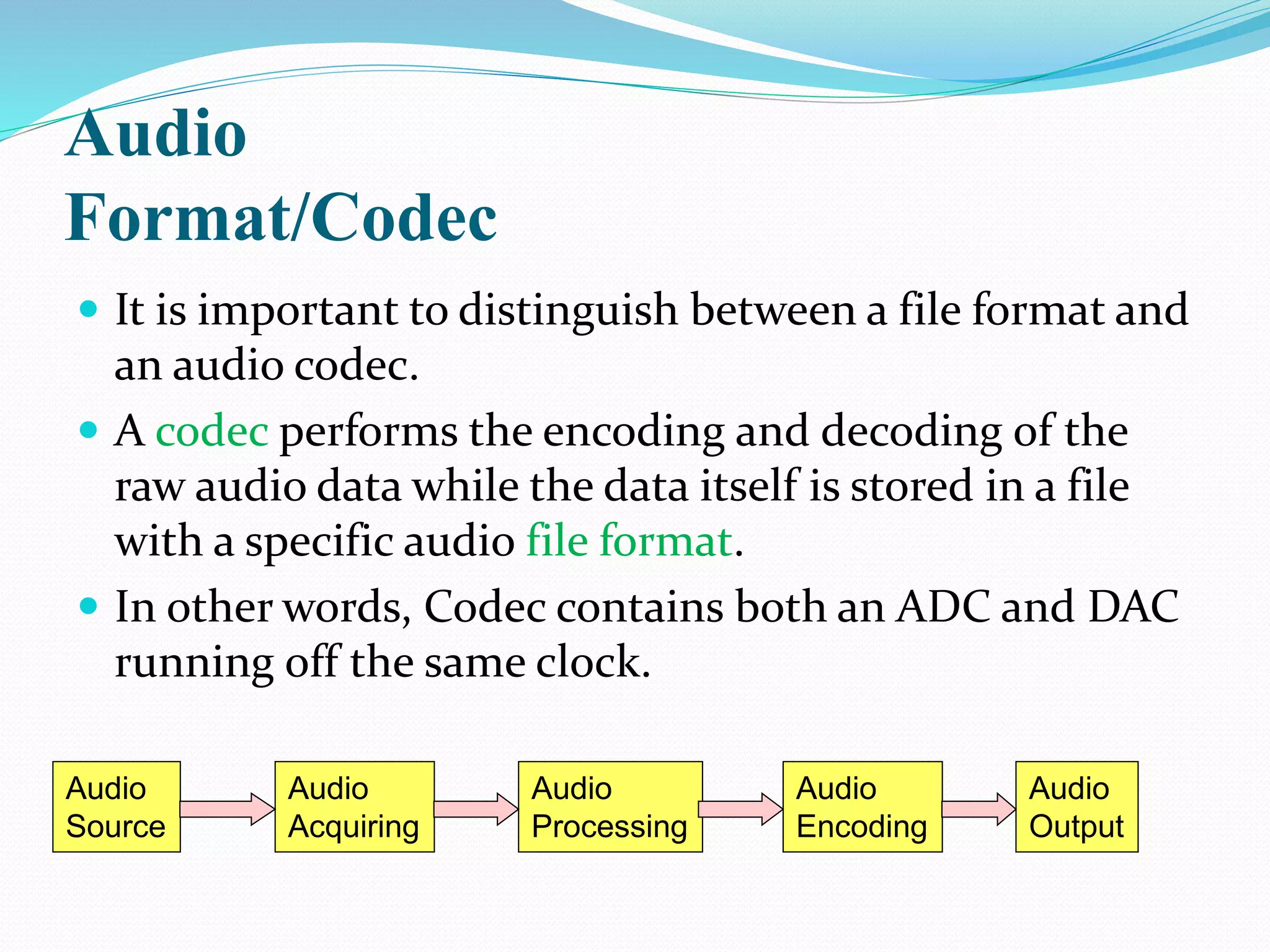 Audio
Format/Codec
 It is important to distinguish between a file format and
an audio codec.
 A codec performs the encoding and decoding of the
raw audio data while the data itself is stored in a file
with a specific audio file format.
 In other words, Codec contains both an ADC and DAC
running off the same clock.
Audio
Source
Audio
Acquiring
Audio
Processing
Audio
Output
Audio
Encoding
 