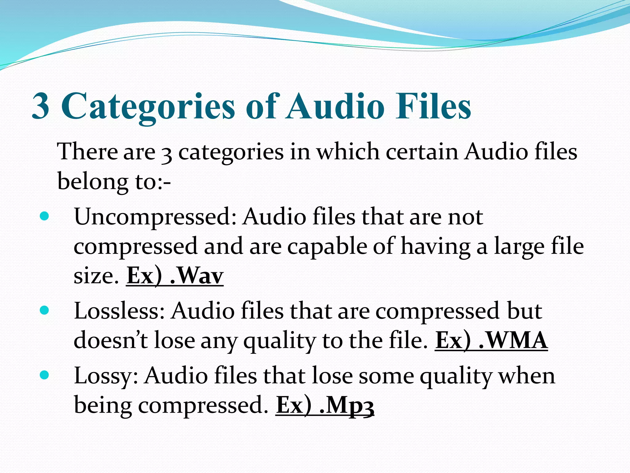 3 Categories of Audio Files
There are 3 categories in which certain Audio files
belong to:-
 Uncompressed: Audio files that are not
compressed and are capable of having a large file
size. Ex) .Wav
 Lossless: Audio files that are compressed but
doesn’t lose any quality to the file. Ex) .WMA
 Lossy: Audio files that lose some quality when
being compressed. Ex) .Mp3
 