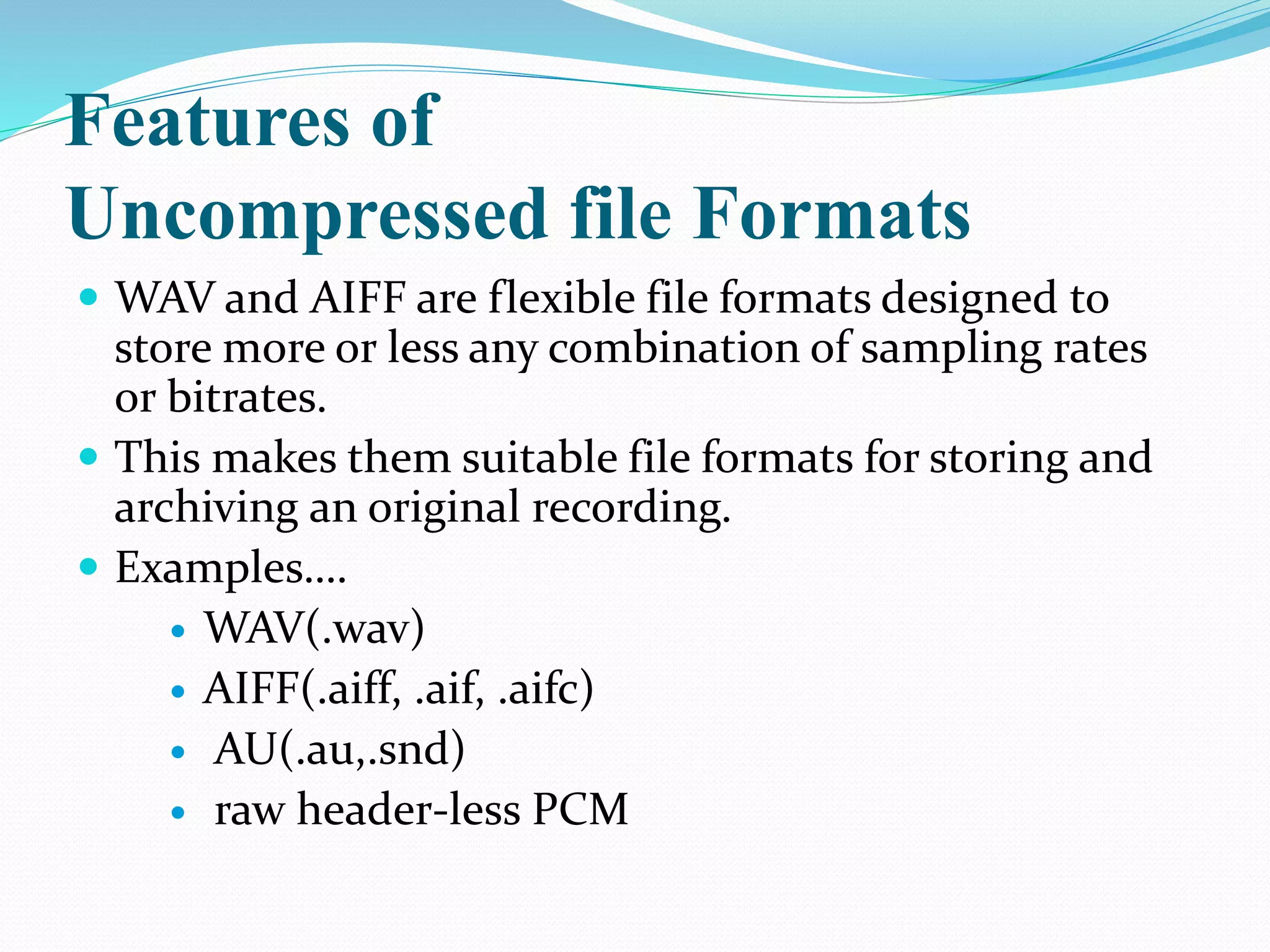 Features of
Uncompressed file Formats
 WAV and AIFF are flexible file formats designed to
store more or less any combination of sampling rates
or bitrates.
 This makes them suitable file formats for storing and
archiving an original recording.
 Examples….
 WAV(.wav)
 AIFF(.aiff, .aif, .aifc)
 AU(.au,.snd)
 raw header-less PCM
 