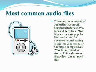 Most common audio files
 The most common types of
audio files that are still
being used today are .Wav
files and .Mp3 files. Mp3
files are the most popular
because it’s used for
downloading and storing
music into your computer,
CD player, or mp3 player.
Wave files are used for
storing CD-quality sound
files, which can be large in
size.
 