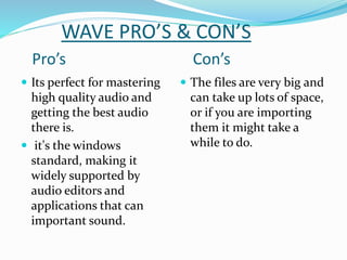 WAVE PRO’S & CON’S
Pro’s Con’s
 Its perfect for mastering
high quality audio and
getting the best audio
there is.
 it's the windows
standard, making it
widely supported by
audio editors and
applications that can
important sound.
 The files are very big and
can take up lots of space,
or if you are importing
them it might take a
while to do.
 