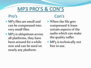 MP3 PRO’S & CON’S
Pro’s Con’s
 MP3 files are small and
can be compressed into
very small files.
 MP3 is ubiquitous across
all platforms, they have
been around for a while
now and can be used on
nearly any platform.
 When the file gets
compressed it loses
certain aspects of the
audio which can make
the quality suffer.
 MP3 is technically not
free to use.
 