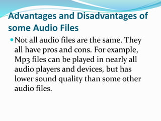 Advantages and Disadvantages of
some Audio Files
Not all audio files are the same. They
all have pros and cons. For example,
Mp3 files can be played in nearly all
audio players and devices, but has
lower sound quality than some other
audio files.
 