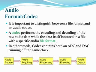 Audio
Format/Codec
 It is important to distinguish between a file format and
an audio codec.
 A codec performs the encoding and decoding of the
raw audio data while the data itself is stored in a file
with a specific audio file format.
 In other words, Codec contains both an ADC and DAC
running off the same clock.
Audio
Source
Audio
Acquiring
Audio
Processing
Audio
Output
Audio
Encoding
 