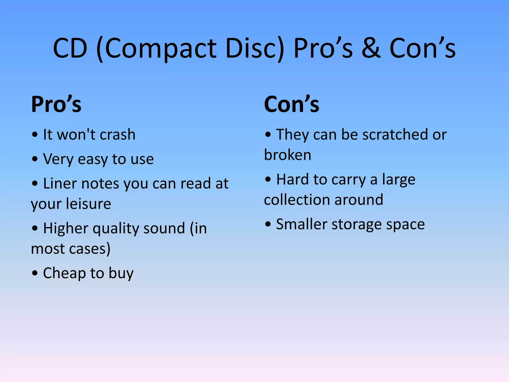 CD (Compact Disc) Pro’s & Con’s
Pro’s
• It won't crash
• Very easy to use
• Liner notes you can read at
your leisure
• Higher quality sound (in
most cases)
• Cheap to buy
Con’s
• They can be scratched or
broken
• Hard to carry a large
collection around
• Smaller storage space
 
