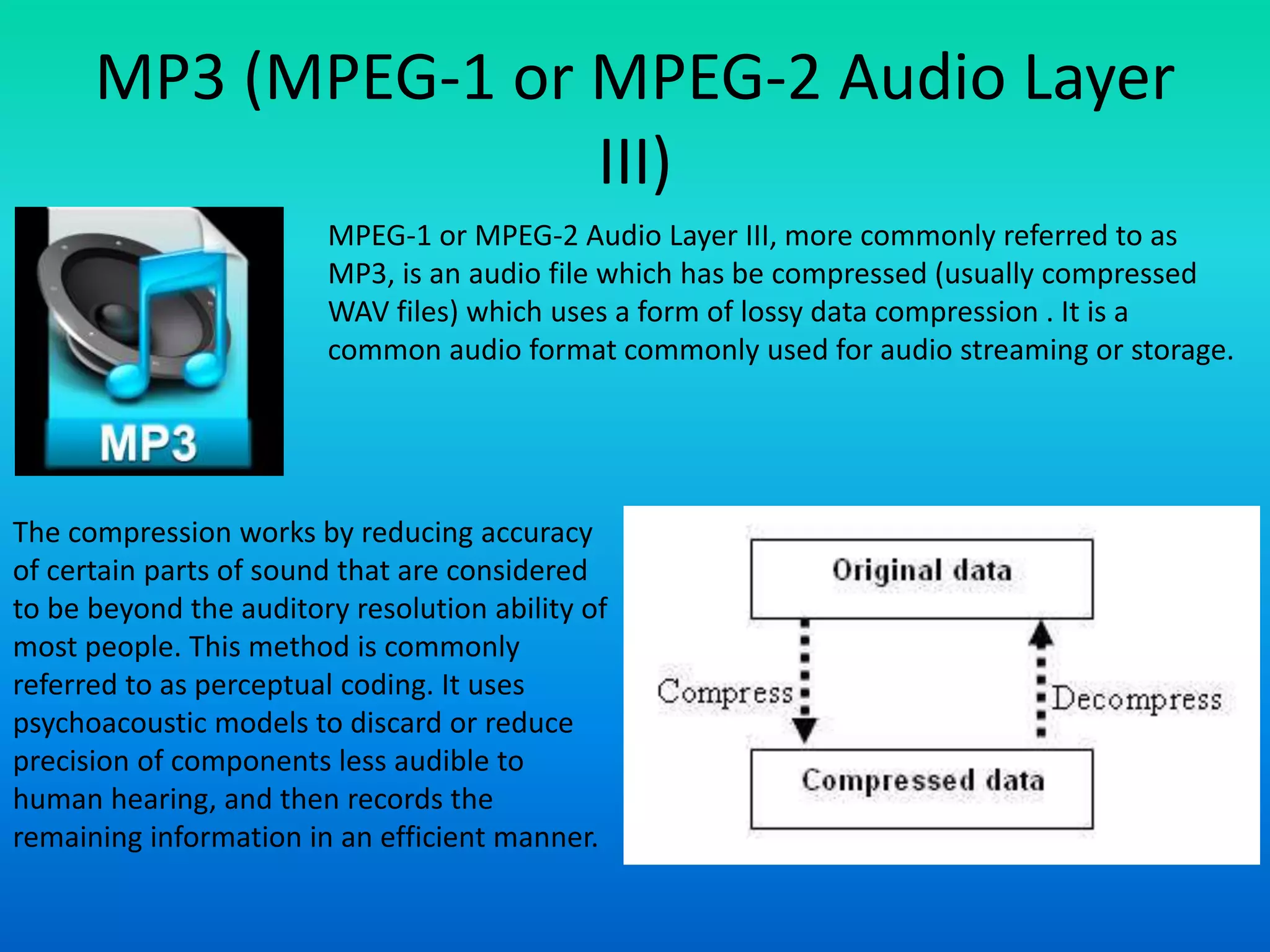 MP3 (MPEG-1 or MPEG-2 Audio Layer
III)
MPEG-1 or MPEG-2 Audio Layer III, more commonly referred to as
MP3, is an audio file which has be compressed (usually compressed
WAV files) which uses a form of lossy data compression . It is a
common audio format commonly used for audio streaming or storage.
The compression works by reducing accuracy
of certain parts of sound that are considered
to be beyond the auditory resolution ability of
most people. This method is commonly
referred to as perceptual coding. It uses
psychoacoustic models to discard or reduce
precision of components less audible to
human hearing, and then records the
remaining information in an efficient manner.
 