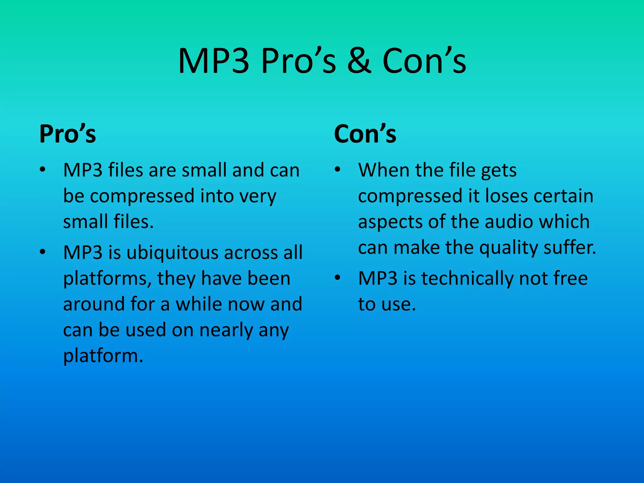 MP3 Pro’s & Con’s
Pro’s
• MP3 files are small and can
be compressed into very
small files.
• MP3 is ubiquitous across all
platforms, they have been
around for a while now and
can be used on nearly any
platform.
Con’s
• When the file gets
compressed it loses certain
aspects of the audio which
can make the quality suffer.
• MP3 is technically not free
to use.
 