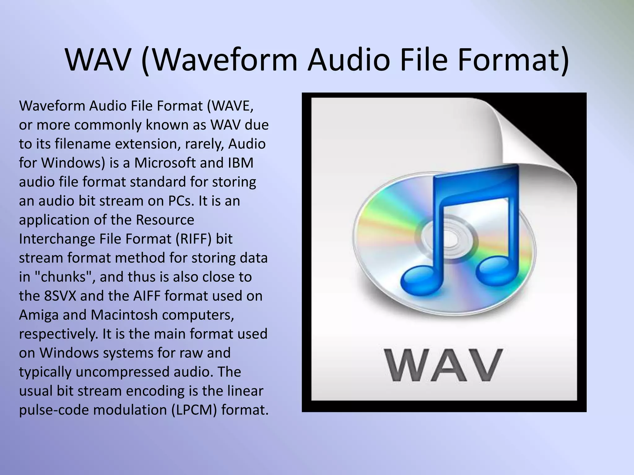 WAV (Waveform Audio File Format)
Waveform Audio File Format (WAVE,
or more commonly known as WAV due
to its filename extension, rarely, Audio
for Windows) is a Microsoft and IBM
audio file format standard for storing
an audio bit stream on PCs. It is an
application of the Resource
Interchange File Format (RIFF) bit
stream format method for storing data
in "chunks", and thus is also close to
the 8SVX and the AIFF format used on
Amiga and Macintosh computers,
respectively. It is the main format used
on Windows systems for raw and
typically uncompressed audio. The
usual bit stream encoding is the linear
pulse-code modulation (LPCM) format.
 