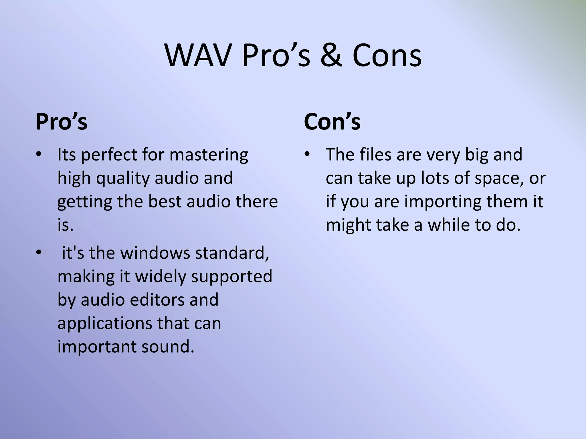 WAV Pro’s & Cons
Pro’s
• Its perfect for mastering
high quality audio and
getting the best audio there
is.
• it's the windows standard,
making it widely supported
by audio editors and
applications that can
important sound.
Con’s
• The files are very big and
can take up lots of space, or
if you are importing them it
might take a while to do.
 