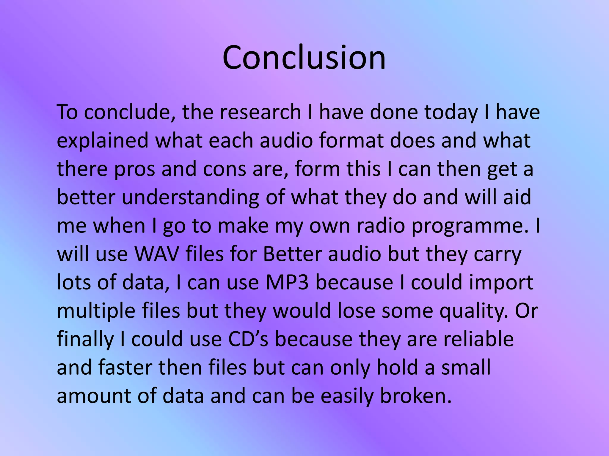Conclusion
To conclude, the research I have done today I have
explained what each audio format does and what
there pros and cons are, form this I can then get a
better understanding of what they do and will aid
me when I go to make my own radio programme. I
will use WAV files for Better audio but they carry
lots of data, I can use MP3 because I could import
multiple files but they would lose some quality. Or
finally I could use CD’s because they are reliable
and faster then files but can only hold a small
amount of data and can be easily broken.
 