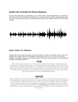 Audio File Formats for Phone Systems
Find out which file formats are appropriate for your phone system, and what differentiates one audio file
format from another. With dozens of manufacturers in existence and new platforms being released every
day, there are a multitude of options for business phone systems that support professional IVR and MOH
Systems.
Audio Codecs for Telephony
Knowing what type of audio file formats your phone system can support is important. Some of the most
prevalent file container formats in the telephony ecosystem are .wav, .mp3, .vox and .au. But many
platforms only support certain audio encoding methods, and the encoding methods may be distinguished
by different formatting standards.
PCM
PCM or “Pulse Code Modulation”, is a very common digital audio compression method, particularly
commonplace in telephony environments. A PCM audio stream can have varying levels of audio quality
and file size by manipulating two properties: the “bit depth”, and the “sampling” rate, which is the number
of times per second that a sample of the audio signal is taken. .Wav files using this format will commonly
be referred to by their bit depth, then sampling rate and encoding method – the most common PCM
format for phone systems being a 16 bit, 8 kHz .wav file.
ADPCM
Adaptive Differential Pulse Code Modulation (ADPCM) is an audio encoding method that adapts the size
of the compression sampling, which results in a smaller file size with acceptable quality in many types of
call environments. Audio transmissions that are ‘noisy’ or contain more complex sounds may perform
worse using this encoding method. A standard for ADPCM files was developed by Interactive Media
Association in the form of the IMA ADPCM format. IMA ADPCM(.wav) 8 kHz, 4 bit would be the most
commonly seen version of this file type. Occasionally, other containers such as .vox might be used with
this encoder.
 