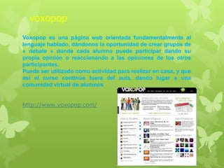 voxopop
Voxopop es una página web orientada fundamentalmente al
lenguaje hablado, dándonos la oportunidad de crear grupos de
« debate » donde cada alumno puede participar dando su
propia opinión o reaccionando a las opiniones de los otros
participantes.
Puede ser utilizado como actividad para realizar en casa, y que
así el curso continúe fuera del aula, dando lugar a una
comunidad virtual de alumnos
http://www.voxopop.com/
 