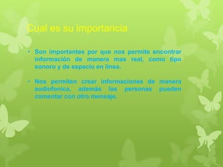 Cual es su importancia
• Son importantes por que nos permite encontrar
información de manera mas real, como tipo
sonoro y de espacio en línea.
• Nos permiten crear informaciones de manera
audiofonica, además las personas pueden
comentar con otro mensaje.
 