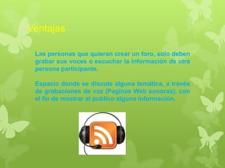 Ventajas
Las personas que quieran crear un foro, solo deben
grabar sus voces o escuchar la información de otra
persona participante.
Espacio donde se discute alguna temática, a través
de grabaciones de voz (Paginas Web sonoras), con
el fin de mostrar al publico alguna información.
 