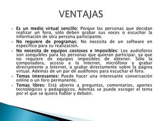  Es un medio virtual sencillo: Porque las personas que decidan
realizar un foro, sólo deben grabar sus voces o escuchar la
información de otra persona participante.
 No requiere de programas: No necesita de un software en
específico para su realización.
 No necesita de equipos costosos e imposibles: Los audioforos
son asequibles para las personas que quieran participar, ya que
no requiere de equipos imposibles de obtener. Sólo la
computadora, acceso a la Internet, micrófono y grabar
directamente a Internet, o grabar directamente sobre la página
virtual. Además de un par de audífonos para escuchar el foro.
 Temas interesantes: Puede hacer una interesante conversación
online o un foro permanente.
 Temas libres: Está abierto a preguntas, comentarios, aportes
tecnológicos y pedagógicos. Además se puede escoger el tema
por el que se quiera hablar y debatir.
 