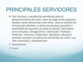 PRINCIPALES SERVIDORES
 Son muchos y variados los servidores para el
almacenamiento de audio, tanto de pago como gratuitos.
Existen varias diferencias entre ellos, como el tamaño de
almacenaje admitido, la oferta de servicios gratuitos o
posibilidad de escuchar el audio en directo. Servidores
como Dropbox, Google Drive, ClickCaster, Podbean,
Poderato, Youmicro, Podomatic, Spreaker o Bluebrry
permiten acceder a multitud de contenidos de audio. Los
más conocidos y utilizados son:
 SoundCloud
 Ivoox
 