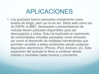 APLICACIONES
 Los podcasts fueron pensados inicialmente como
audios de blogs, pero ya no es así. Sitios web como los
de ESPN, la BBC, Newsweek o presentadores de
noticias tienen podcasts disponibles para ser
descargados y oídos. Esto ha implicado el nacimiento
de comunidades virtuales pensadas como almacén,
así como el desarrollo de múltiples herramientas que
permiten acceder a estos contenidos desde cualquier
dispositivo electrónico: iPhone, iPod, Android, etc. Esta
expansión del podcast lo lleva a contener desde
charlas o tutoriales hasta música y conciertos.
 