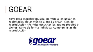 GOEAR
sirve para escuchar música, permite a los usuarios
registrados alojar música al mp3 y crear listas de
reproducción *Permite escuchar los audios propios y
ajenos, tanto de forma individual como en listas de
reproducción
 