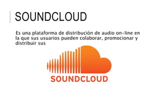 SOUNDCLOUD
Es una plataforma de distribución de audio on-line en
la que sus usuarios pueden colaborar, promocionar y
distribuir sus proyectos musicales.
 