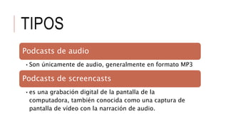 TIPOS
Podcasts de audio
•Son únicamente de audio, generalmente en formato MP3
Podcasts de screencasts
•es una grabación digital de la pantalla de la
computadora, también conocida como una captura de
pantalla de vídeo con la narración de audio.
 