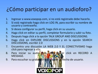 ¿Cómo participar en un audioforo?
1. Ingresar a www.voxopop.com, si no está registrado debe hacerlo.
2. Si está registrado haga click en LOG IN, para escribir su nombre de
usuario y contraseña.
3. Si desea configurar su perfil, haga click en su usuario.
4. Haga click en editar su perfil, completar formulario y subir su foto.
5. Después haga click a la opción TALK GROUP AND DISCUSSIONS.
6. Haga click en EXPLORE DISCUSSIONS y en la opción SEARCH
DISCUSSIONS, escribir 2.0
7. Encuentra una discusión LA WEB 2.0 Y EL CONECTIVISMO haga
click para ingresar a ella.
8. Para iniciar su audio foro, debe hacer click en RECORD A
MESSAGE.
9. Para escuchar su grabación dar click en la flecha de usuario.
 