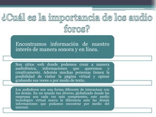 Encontramos información de nuestro
interés de manera sonora y en línea.
Son sitios web donde podemos crear a manera
audiofónica, informaciones que queremos y
creativamente. Además muchas personas tienen la
posibilidad de visitar la página virtual y opinar
grabando sus voces o por modo de texto.
Los audioforos son una forma diferente de interactuar con
los demás. En un mundo tan diverso, globalizado donde las
empresas son cada vez más competentes, este medio
tecnológico virtual marca la diferencia ante las demás
informaciones que podamos encontrar por medio del
internet.
 