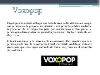 Voxopop es un espacio web que nos permite crear aulas virtuales en las que
una persona puede proponer un ejercicio o una pequeña práctica mediante
la grabación de su propia voz para que sus alumnos u otro grupo de
personas puedan escuchar esa grabación y responder, también mediante voz
al ejercicio.
El funcionamiento de la herramienta es asíncrono. Esto significa que una
persona puede crear la conversación inicial y facilitarle los datos al resto del
grupo para que ellos vayan entrando de forma progresiva en el momento
que lo deseen.
 