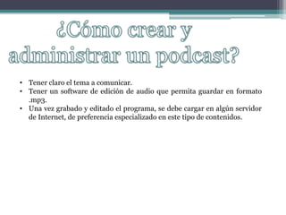 • Tener claro el tema a comunicar.
• Tener un software de edición de audio que permita guardar en formato
.mp3.
• Una vez grabado y editado el programa, se debe cargar en algún servidor
de Internet, de preferencia especializado en este tipo de contenidos.
 