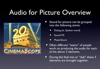 Audio for Picture Overview
           •   Sound for picture can be grouped
               into the following stems:
               •   Dialog (ie. Spoken word)

               •   Sound FX

               •   Music/Score

           •   Often different “teams” of people
               work on producing the audio for each
               of the above 3 elements.
           •   During the final mix or “dub” these 3
               elements are brought together.

               1
 