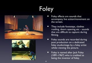 Foley
       •   Foley effects are sounds that
           accompany live action/movement on
           the screen.
       •   They include footsteps, clothes
           rustling, doors opening etc - sounds
           that are difficult to capture during
           filming.
       •   Foley sounds are recorded during
           post production on a dedicated
           foley studio/stage by a foley artist
           whilst viewing the picture.
       •   Foley is named after Jack Foley
           (1891-1967) who is credited as
           being the inventor of foley.
  10
 