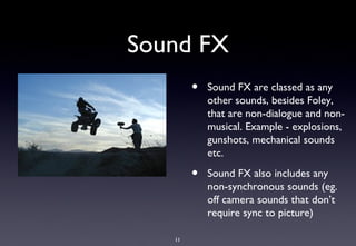 Sound FX
        •   Sound FX are classed as any
            other sounds, besides Foley,
            that are non-dialogue and non-
            musical. Example - explosions,
            gunshots, mechanical sounds
            etc.

        •   Sound FX also includes any
            non-synchronous sounds (eg.
            off camera sounds that don’t
            require sync to picture)

   11
 