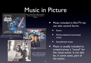 Music in Picture
                                                Empire Strikes Back (1980). Soundtrack
                                                  Contains the score written by John
                                                               Williams




                                                                                              •   Music included in film/TV etc
                                                                                                  can take several forms:
                                                                                                  •   Score
  Walk The Line (2006). Soundtrack album                                                          •   Performed/environmental
contains songs performed by the actors in the
                    movie                                                                             music

                                                                                                  •   Soundtrack music

                                                                                              •   Music is usually included to
                                                                                                  create/convey a “mood” for
                                                            Top Gun (1986). Soundtrack
                                                            album contains several songs
                                                                                                  the visual action. It can also
                                                               heard during the movie.            be, in some cases, part of
                                                                                                  the action.
                                                                                         13
 