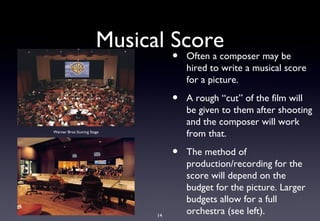 Musical Score
                                  •   Often a composer may be
                                      hired to write a musical score
                                      for a picture.

                                  •   A rough “cut” of the film will
                                      be given to them after shooting
                                      and the composer will work
Warner Bros Scoring Stage
                                      from that.

                                  •   The method of
                                      production/recording for the
                                      score will depend on the
                                      budget for the picture. Larger
                                      budgets allow for a full
                             14
                                      orchestra (see left).
 