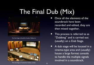 The Final Dub (Mix)
                                                      •   Once all the elements of the
                                                          soundtrack have been
                                                          recorded and edited, they are
                                                          then mixed together.

                                                      •   This process is referred to as
Film Dub Stage at Soundfirm Studios. Melbourne            “Dubbing” and is carried out
                                                          (usually) on a Dub Stage.

                                                      •   A dub stage will be located in a
                                                          cinema-type area and (usually)
                                                          house a large format console
                                                          to handle the multiple signals
                                                          involved in a soundtrack.
Film Dub Stage at Twickenham Studios, London
                                                 16
 