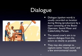Dialogue
       •   Dialogue (spoken word) is
           usually recorded on location
           during filming (production) by a
           team consisting of the Boom
           Operator, Sound Mixer and
           Cable/Utility Person.
       •   The sound crew’s aim is to
           capture dialogue from the
           actors as cleanly as possible
       •   They may also attempt to
           capture some “room tone” and
           a few environmental sounds
   3
 