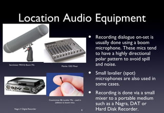 Location Audio Equipment
                                                                           •   Recording dialogue on-set is
                                                                               usually done using a boom
                                                                               microphone. These mics tend
                                                                               to have a highly directional
                                                                               polar pattern to avoid spill
Sennheiser MK416 Boom Mic
                                              Mackie 1202 Mixer
                                                                               and noise.
                                                                           •   Small lavalier (spot)
                                                                               microphones are also used in
                                                                               some cases.
                                                                           •   Recording is done via a small
                                Countryman B6 Lavalier Mic - used in
                                                                               mixer to a portable medium
                                      addition to boom mics.
                                                                               such as a Nagra, DAT or
     Nagra V Digital Recorder
                                                                       4       Hard Disk Recorder.
 