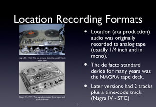 Location Recording Formats
                                                                 •   Location (aka production)
                                                                     audio was originally
                                                                     recorded to analog tape
                                                                     (usually 1/4 inch and in
 Nagra III - 1962. This was a mono deck that used 1/4 inch           mono).
                         analog tape.


                                                                 •   The de facto standard
                                                                     device for many years was
                                                                     the NAGRA tape deck.
                                                                 •   Later versions had 2 tracks
                                                                     plus a time-code track
 Nagra IV - 1971. This upgrade included 2 mic inputs and
                    a built in limiter                               (Nagra IV - STC)
                                                             5
 