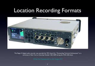 Location Recording Formats




The Nagra VI digital audio recorder was awarded the TEC Award for “Outstanding Technical Achievement” at a
             ceremony in New York on Saturday October 10th 2009 during the 127th AES show.

                             What has happened to the Nagra IV?

                                                   7
 