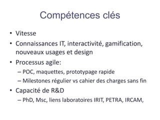 • Vitesse
• Connaissances IT, interactivité, gamification,
nouveaux usages et design
• Processus agile:
– POC, maquettes, prototypage rapide
– Milestones régulier vs cahier des charges sans fin
• Capacité de R&D
– PhD, Msc, liens laboratoires IRIT, PETRA, IRCAM,
Compétences clés
 